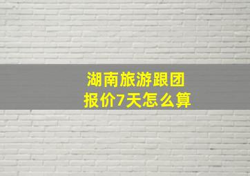 湖南旅游跟团报价7天怎么算