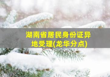 湖南省居民身份证异地受理(龙华分点)