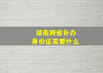 湖南跨省补办身份证需要什么