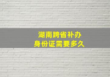 湖南跨省补办身份证需要多久