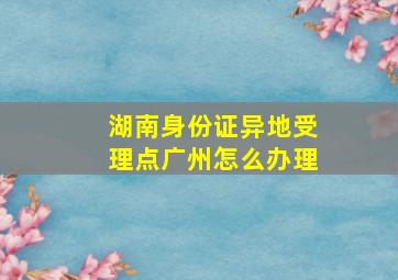 湖南身份证异地受理点广州怎么办理