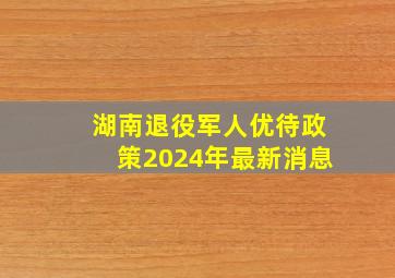 湖南退役军人优待政策2024年最新消息