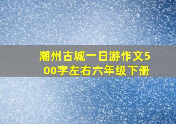 潮州古城一日游作文500字左右六年级下册