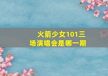 火箭少女101三场演唱会是哪一期