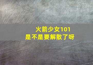 火箭少女101是不是要解散了呀