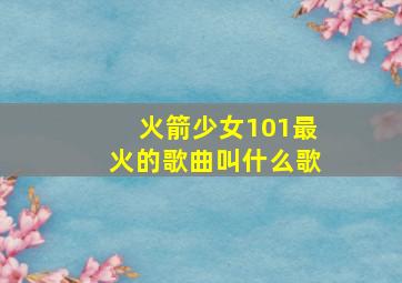 火箭少女101最火的歌曲叫什么歌