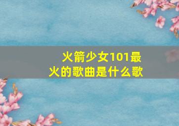 火箭少女101最火的歌曲是什么歌