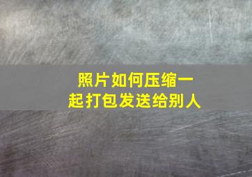 照片如何压缩一起打包发送给别人