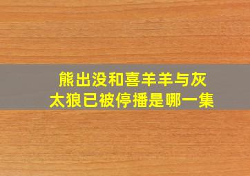 熊出没和喜羊羊与灰太狼已被停播是哪一集