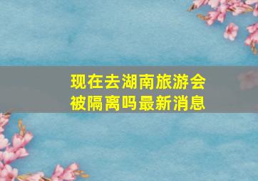 现在去湖南旅游会被隔离吗最新消息