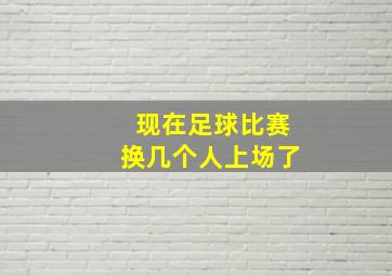 现在足球比赛换几个人上场了