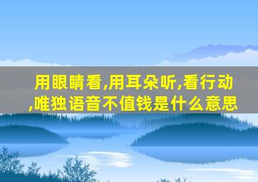 用眼睛看,用耳朵听,看行动,唯独语音不值钱是什么意思