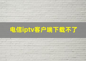 电信iptv客户端下载不了