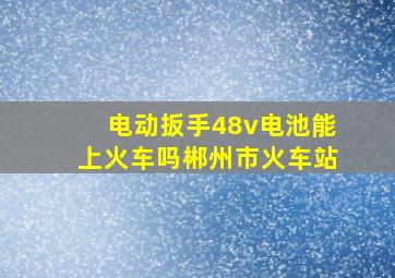 电动扳手48v电池能上火车吗郴州市火车站