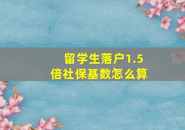 留学生落户1.5倍社保基数怎么算