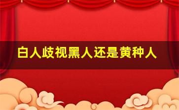 白人歧视黑人还是黄种人