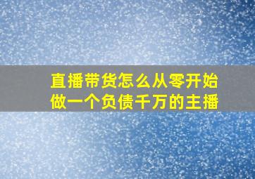 直播带货怎么从零开始做一个负债千万的主播