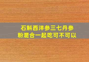 石斛西洋参三七丹参粉混合一起吃可不可以