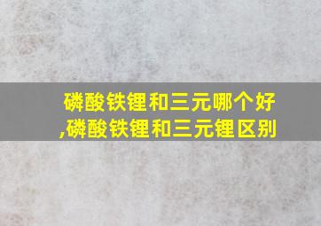 磷酸铁锂和三元哪个好,磷酸铁锂和三元锂区别