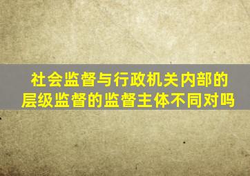 社会监督与行政机关内部的层级监督的监督主体不同对吗