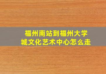 福州南站到福州大学城文化艺术中心怎么走