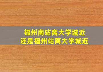 福州南站离大学城近还是福州站离大学城近