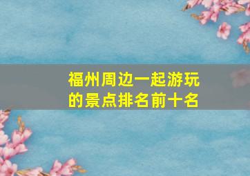 福州周边一起游玩的景点排名前十名