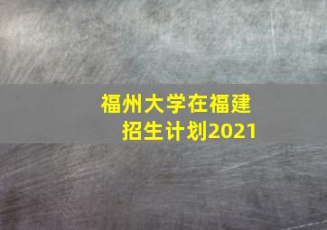 福州大学在福建招生计划2021