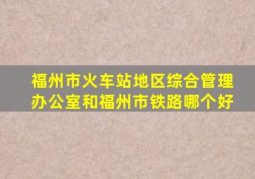 福州市火车站地区综合管理办公室和福州市铁路哪个好