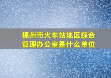 福州市火车站地区综合管理办公室是什么单位