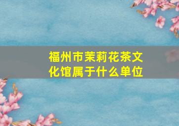 福州市茉莉花茶文化馆属于什么单位