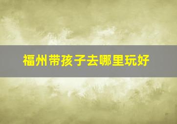 福州带孩子去哪里玩好