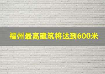 福州最高建筑将达到600米