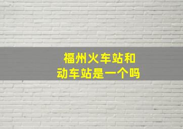 福州火车站和动车站是一个吗