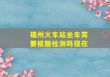 福州火车站坐车需要核酸检测吗现在