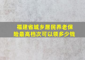 福建省城乡居民养老保险最高档次可以领多少钱