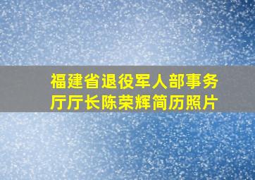 福建省退役军人部事务厅厅长陈荣辉简历照片