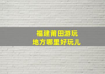 福建莆田游玩地方哪里好玩儿