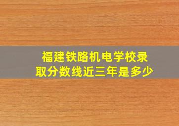 福建铁路机电学校录取分数线近三年是多少