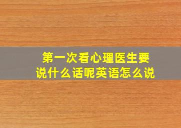 第一次看心理医生要说什么话呢英语怎么说