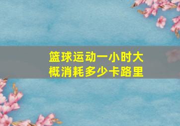 篮球运动一小时大概消耗多少卡路里