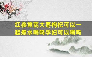 红参黄芪大枣枸杞可以一起煮水喝吗孕妇可以喝吗