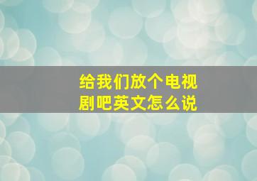 给我们放个电视剧吧英文怎么说