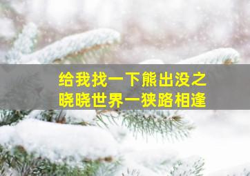 给我找一下熊出没之晓晓世界一狭路相逢