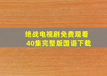 绝战电视剧免费观看40集完整版国语下载