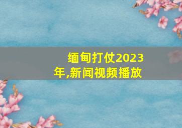 缅甸打仗2023年,新闻视频播放