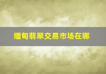 缅甸翡翠交易市场在哪