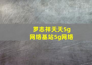 罗志祥天天5g网络基站5g网络