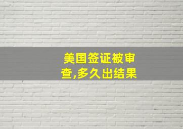 美国签证被审查,多久出结果