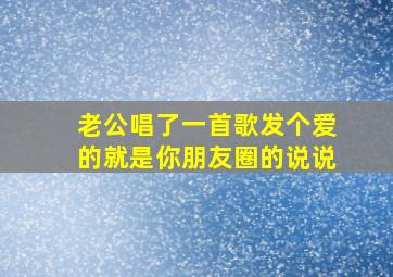 老公唱了一首歌发个爱的就是你朋友圈的说说